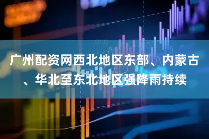 广州配资网西北地区东部、内蒙古、华北至东北地区强降雨持续