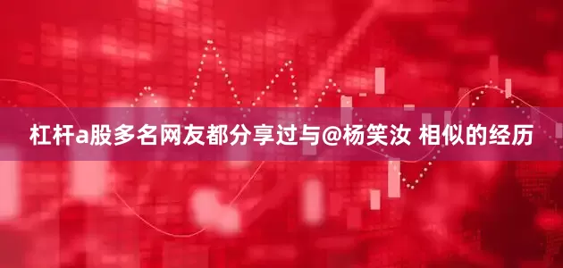 杠杆a股多名网友都分享过与@杨笑汝 相似的经历