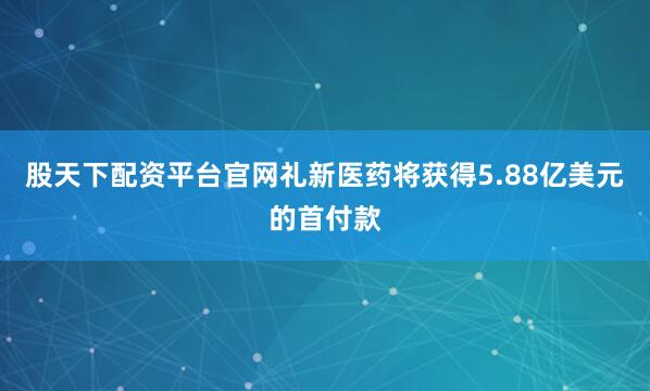 股天下配资平台官网礼新医药将获得5.88亿美元的首付款