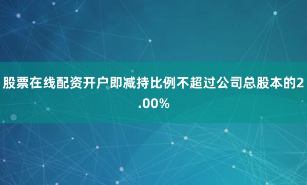 股票在线配资开户即减持比例不超过公司总股本的2.00%
