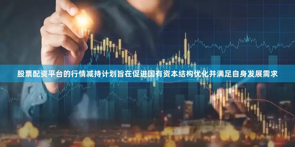 股票配资平台的行情减持计划旨在促进国有资本结构优化并满足自身发展需求