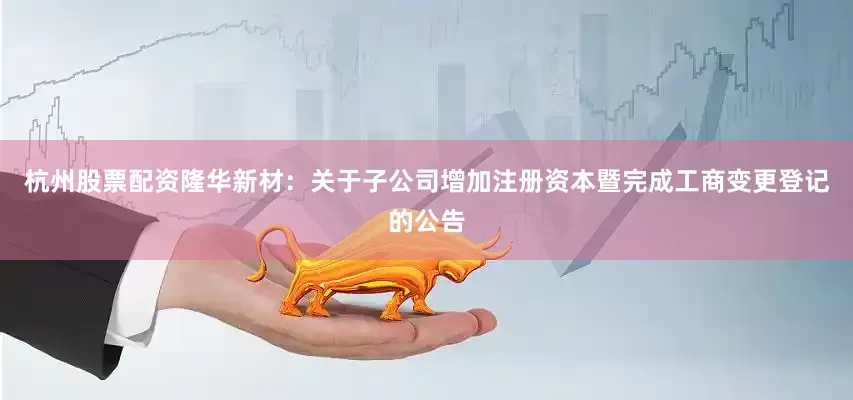 杭州股票配资隆华新材：关于子公司增加注册资本暨完成工商变更登记的公告